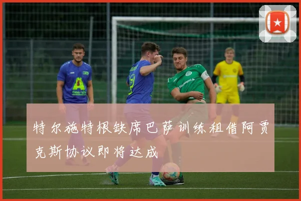 特尔施特根缺席巴萨训练租借阿贾克斯协议即将达成