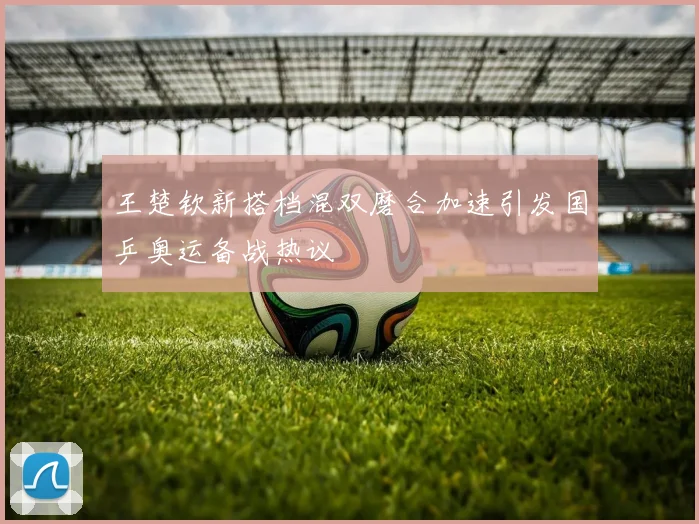 王楚钦新搭档混双磨合加速引发国乒奥运备战热议