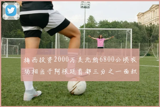 梅西投资2000万美元购6800公顷农场相当于阿根廷首都三分之一面积