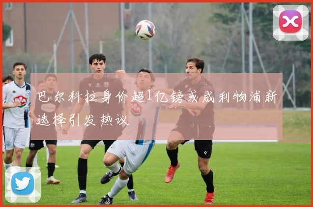 巴尔科拉身价超1亿镑或成利物浦新选择引发热议