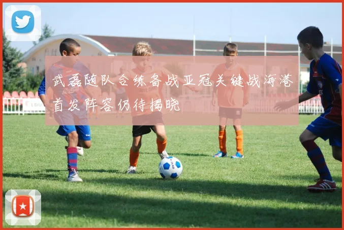 武磊随队合练备战亚冠关键战海港首发阵容仍待揭晓